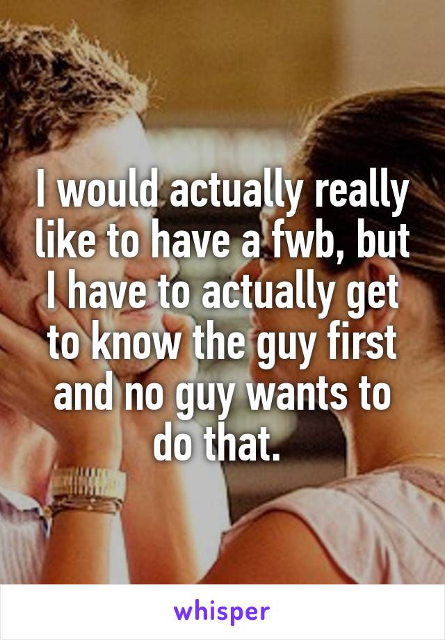 I would actually really like to have a fwb, but I have to actually get to know the guy first and no guy wants to do that. 