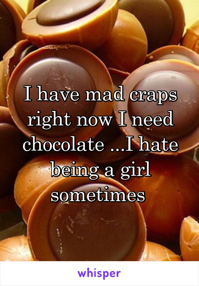 I have mad craps right now I need chocolate ...I hate being a girl sometimes 