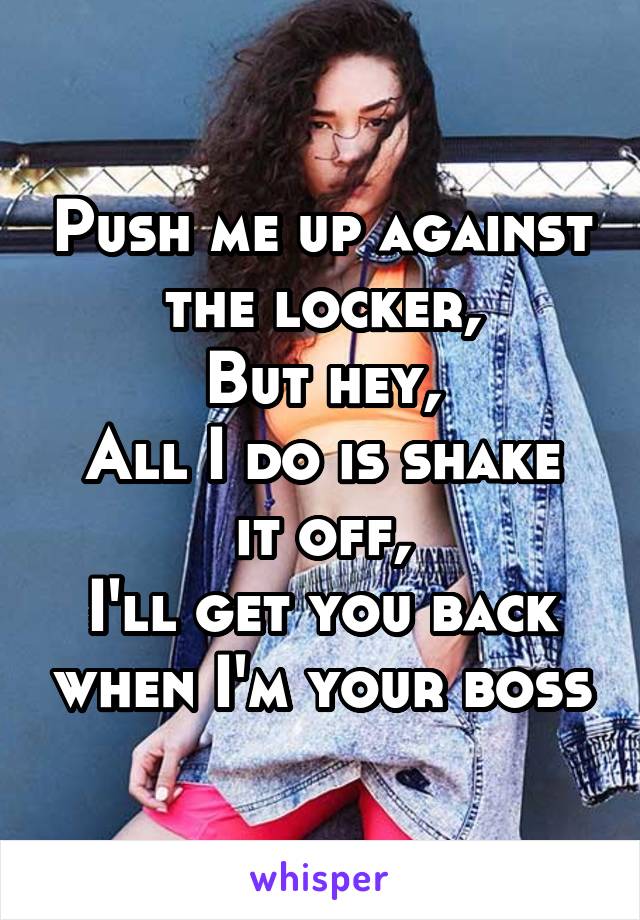 Push me up against the locker,
But hey,
All I do is shake it off,
I'll get you back when I'm your boss