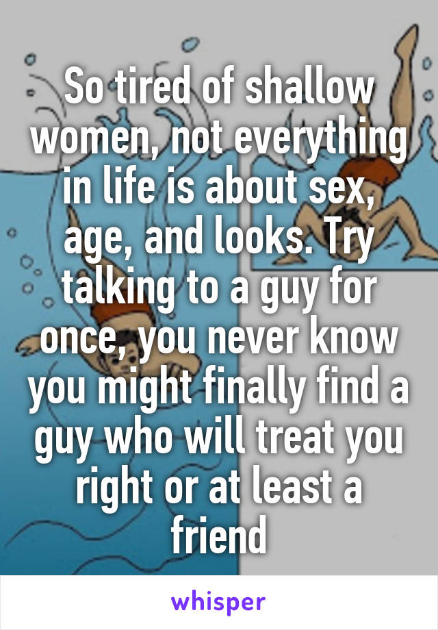 So tired of shallow women, not everything in life is about sex, age, and looks. Try talking to a guy for once, you never know you might finally find a guy who will treat you right or at least a friend