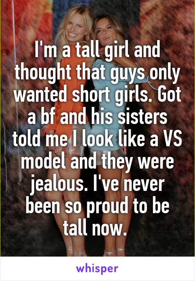 I'm a tall girl and thought that guys only wanted short girls. Got a bf and his sisters told me I look like a VS model and they were jealous. I've never been so proud to be tall now. 