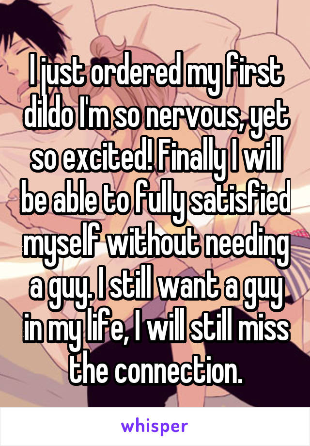 I just ordered my first dildo I'm so nervous, yet so excited! Finally I will be able to fully satisfied myself without needing a guy. I still want a guy in my life, I will still miss the connection.