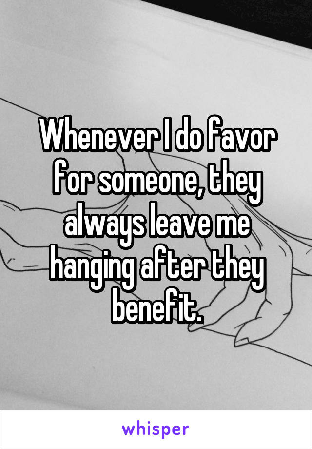 Whenever I do favor for someone, they always leave me hanging after they benefit.