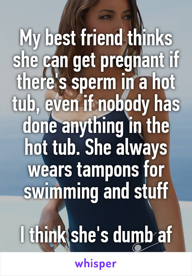 My best friend thinks she can get pregnant if there's sperm in a hot tub, even if nobody has done anything in the hot tub. She always wears tampons for swimming and stuff

I think she's dumb af