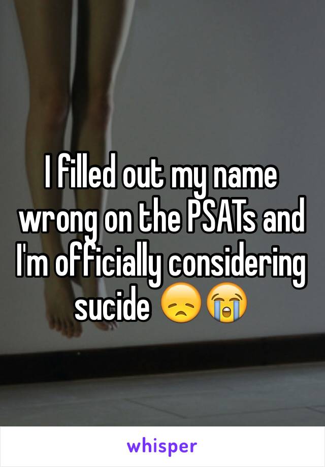 I filled out my name wrong on the PSATs and I'm officially considering sucide 😞😭