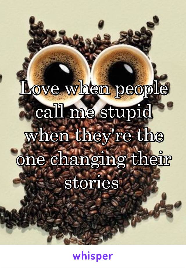 Love when people call me stupid when they're the one changing their stories 