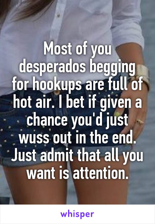 Most of you desperados begging for hookups are full of hot air. I bet if given a chance you'd just wuss out in the end. Just admit that all you want is attention.