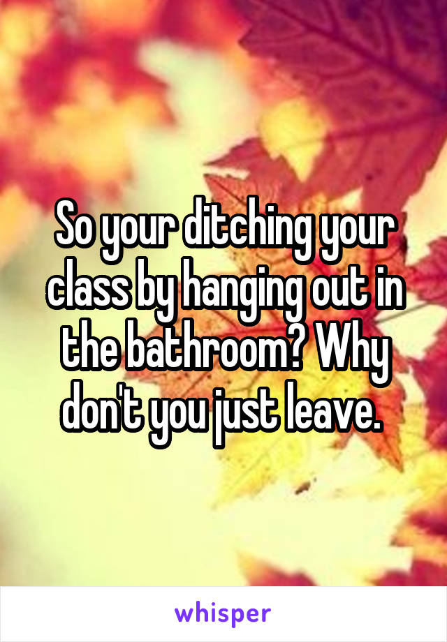 So your ditching your class by hanging out in the bathroom? Why don't you just leave. 