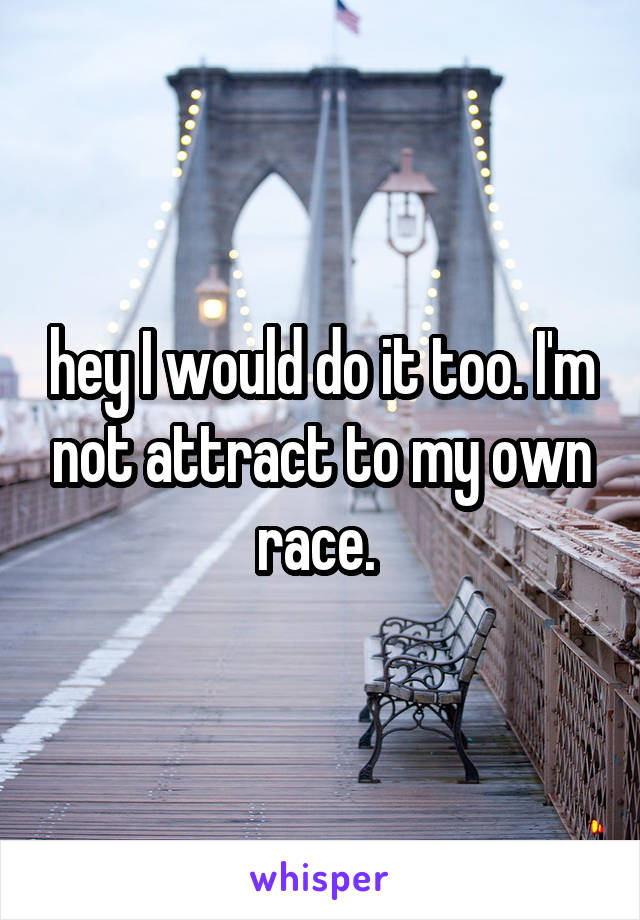 hey I would do it too. I'm not attract to my own race. 