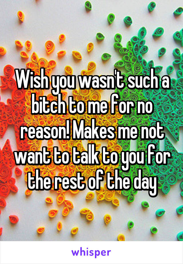 Wish you wasn't such a bitch to me for no reason! Makes me not want to talk to you for the rest of the day