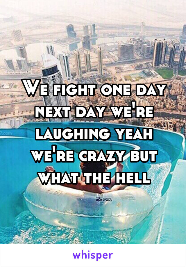 We fight one day next day we're laughing yeah we're crazy but what the hell