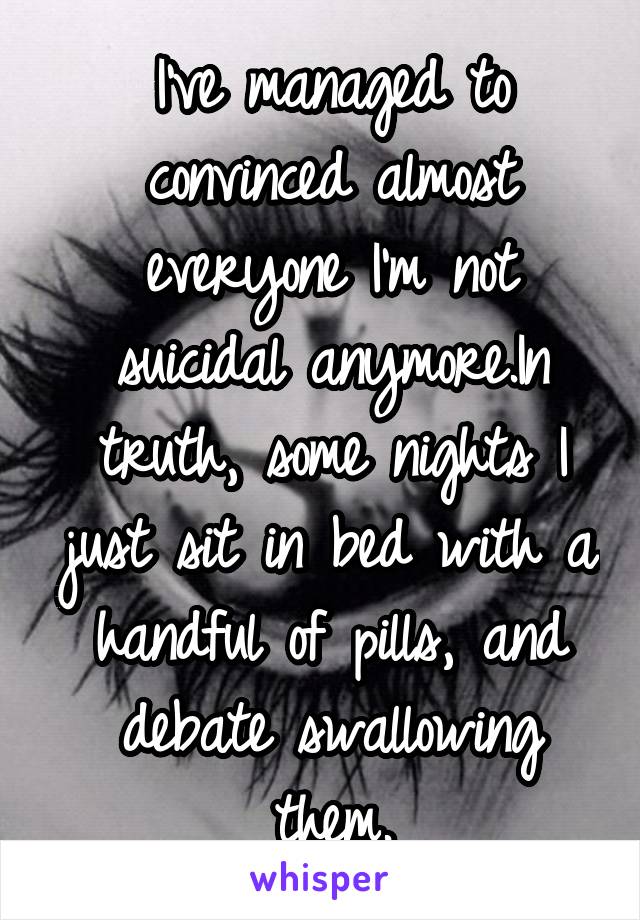 I've managed to convinced almost everyone I'm not suicidal anymore.In truth, some nights I just sit in bed with a handful of pills, and debate swallowing them.