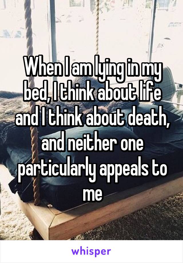 When I am lying in my bed, I think about life and I think about death, and neither one particularly appeals to me