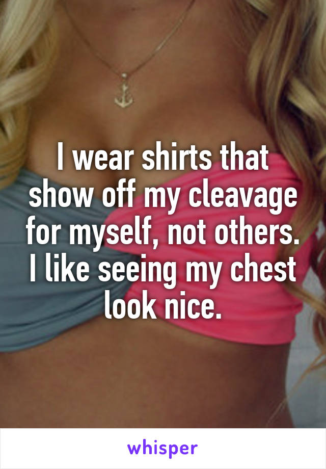 I wear shirts that show off my cleavage for myself, not others. I like seeing my chest look nice.