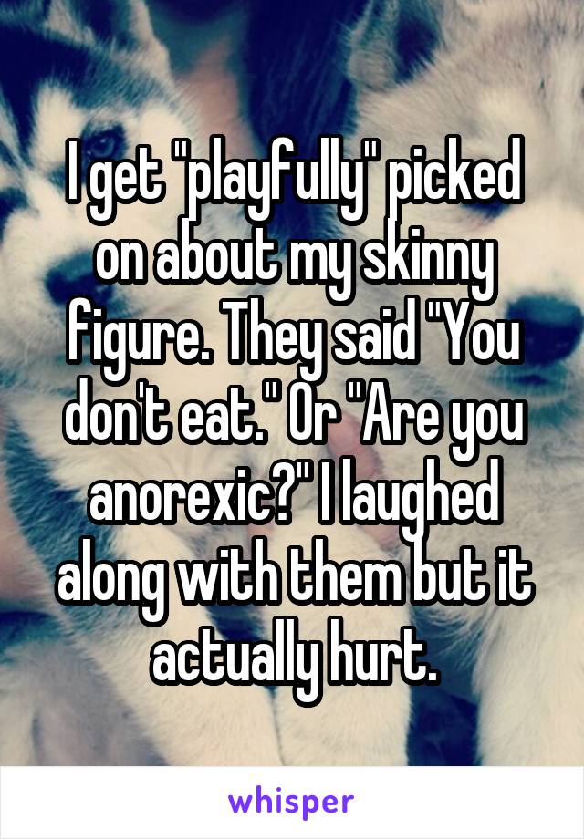 I get "playfully" picked on about my skinny figure. They said "You don't eat." Or "Are you anorexic?" I laughed along with them but it actually hurt.