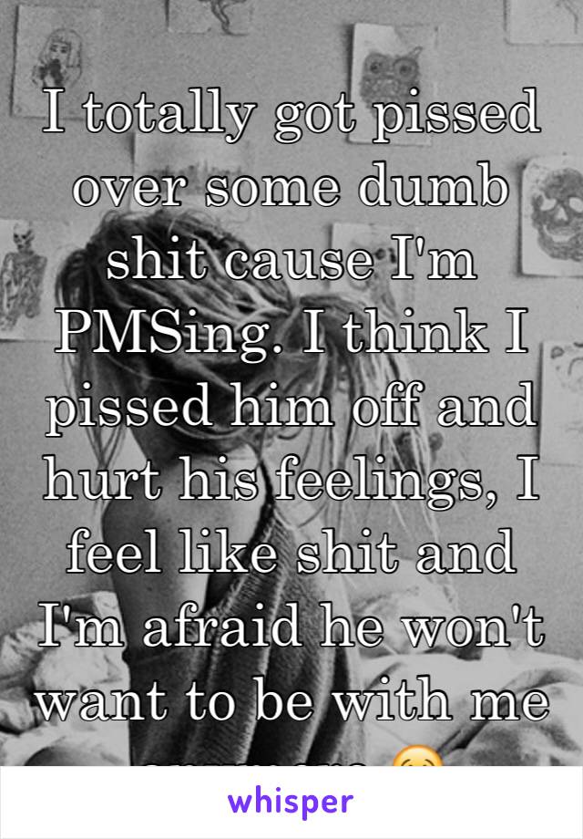 I totally got pissed over some dumb shit cause I'm PMSing. I think I pissed him off and hurt his feelings, I feel like shit and I'm afraid he won't want to be with me anymore 😢