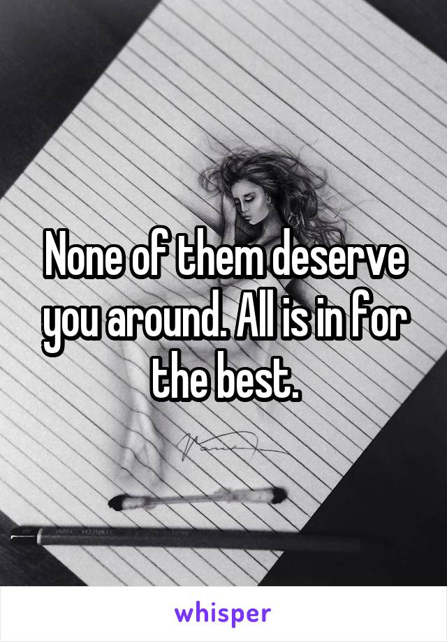 None of them deserve you around. All is in for the best.