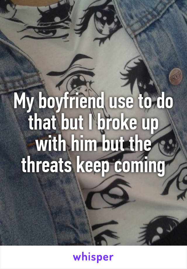 My boyfriend use to do that but I broke up with him but the threats keep coming