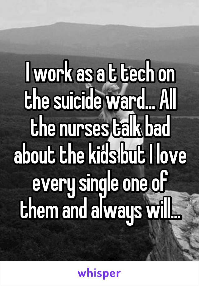 I work as a t tech on the suicide ward... All the nurses talk bad about the kids but I love every single one of them and always will...