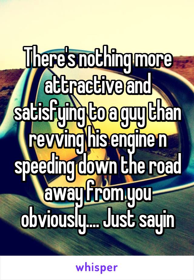 There's nothing more attractive and satisfying to a guy than revving his engine n speeding down the road away from you obviously.... Just sayin