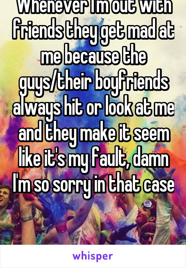 Whenever I'm out with friends they get mad at me because the guys/their boyfriends always hit or look at me and they make it seem like it's my fault, damn I'm so sorry in that case 

F17