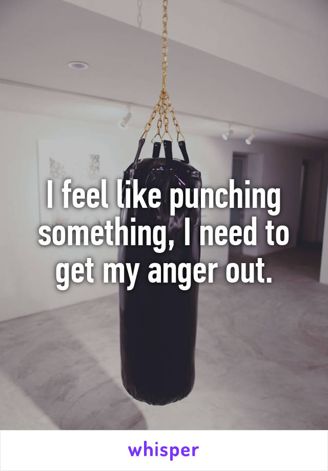 I feel like punching something, I need to get my anger out.