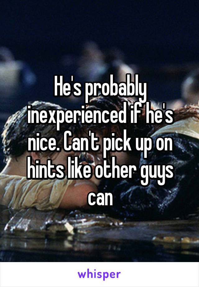 He's probably inexperienced if he's nice. Can't pick up on hints like other guys can