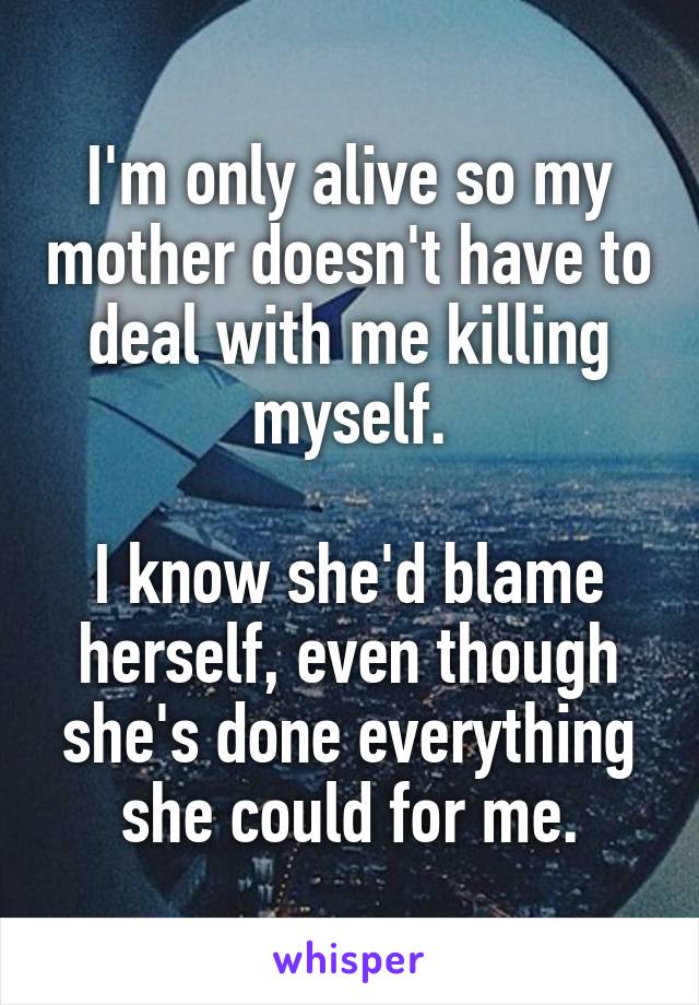 I'm only alive so my mother doesn't have to deal with me killing myself.

I know she'd blame herself, even though she's done everything she could for me.