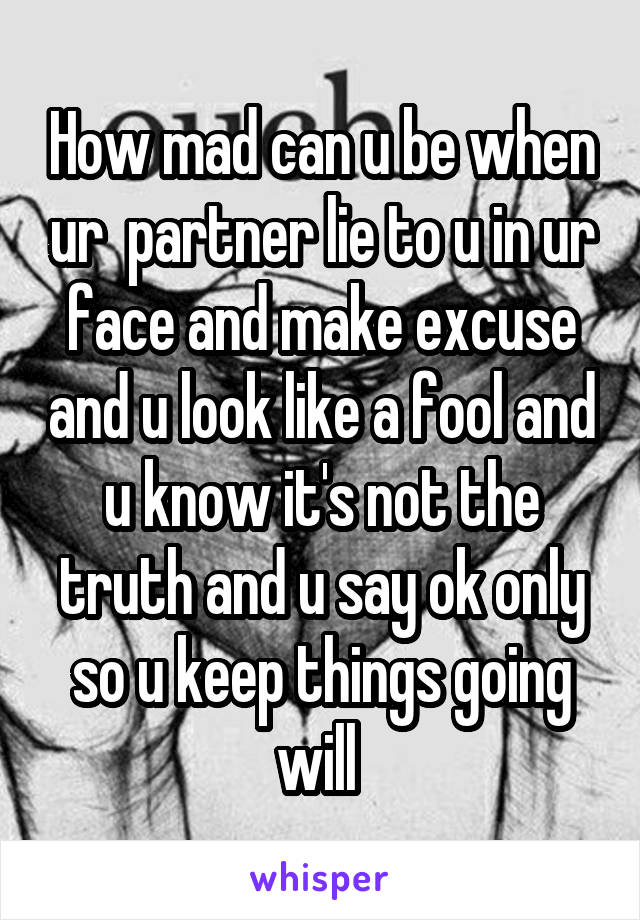 How mad can u be when ur  partner lie to u in ur face and make excuse and u look like a fool and u know it's not the truth and u say ok only so u keep things going will 