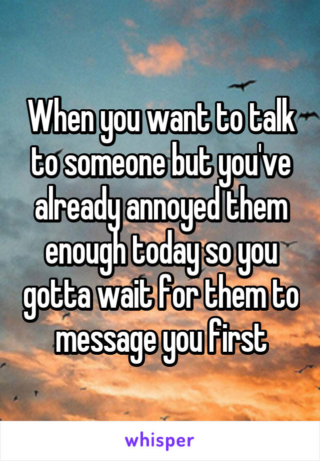 When you want to talk to someone but you've already annoyed them enough today so you gotta wait for them to message you first