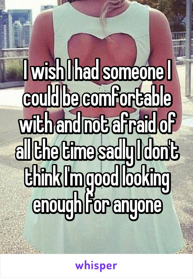 I wish I had someone I could be comfortable with and not afraid of all the time sadly I don't think I'm good looking enough for anyone