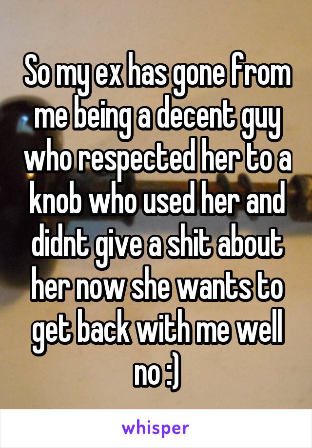 So my ex has gone from me being a decent guy who respected her to a knob who used her and didnt give a shit about her now she wants to get back with me well no :)