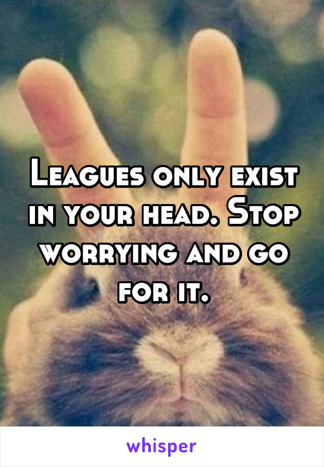 Leagues only exist in your head. Stop worrying and go for it.