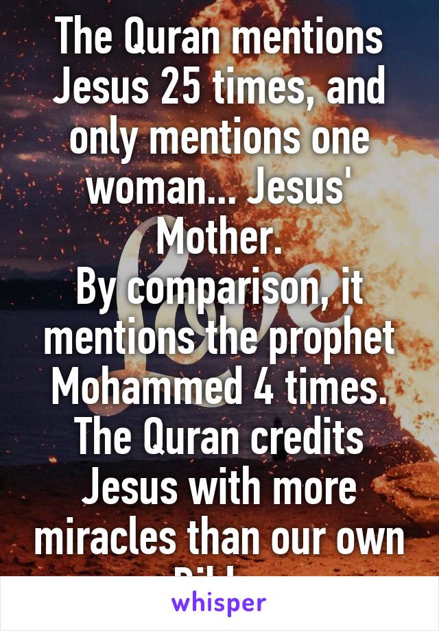 The Quran mentions Jesus 25 times, and only mentions one woman... Jesus' Mother.
By comparison, it mentions the prophet Mohammed 4 times.
The Quran credits Jesus with more miracles than our own Bible.