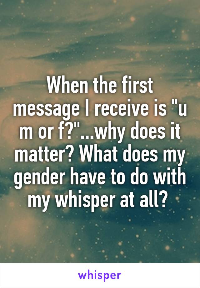 When the first message I receive is "u m or f?"...why does it matter? What does my gender have to do with my whisper at all? 