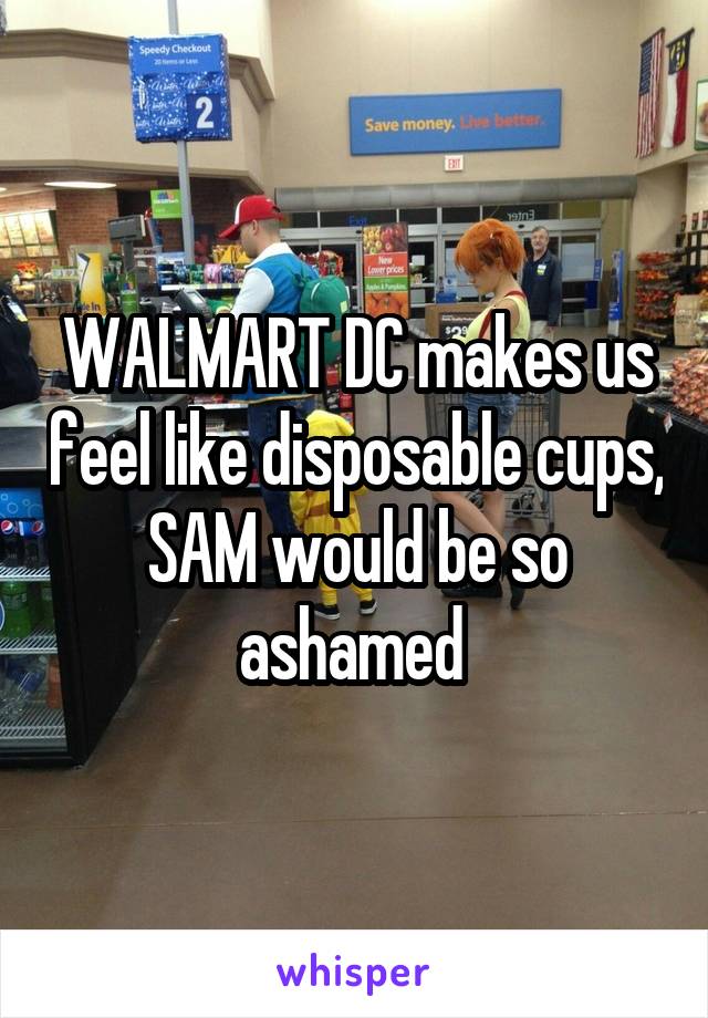 WALMART DC makes us feel like disposable cups, SAM would be so ashamed 