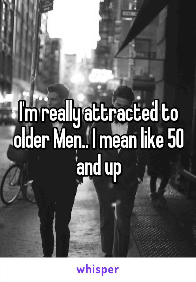 I'm really attracted to older Men.. I mean like 50 and up