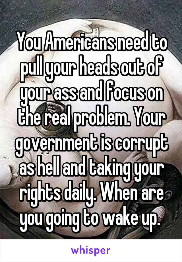 You Americans need to pull your heads out of your ass and focus on the real problem. Your government is corrupt as hell and taking your rights daily. When are you going to wake up. 