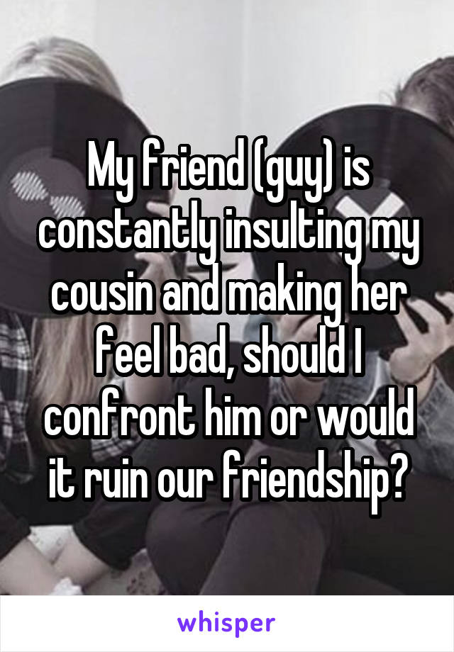 My friend (guy) is constantly insulting my cousin and making her feel bad, should I confront him or would it ruin our friendship?