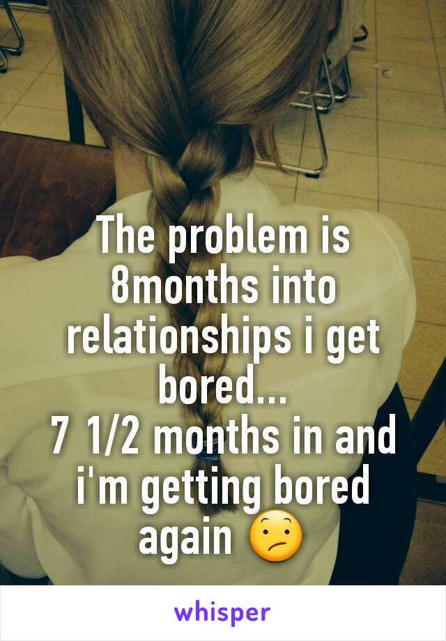 The problem is 8months into relationships i get bored...
7 1/2 months in and i'm getting bored again 😕