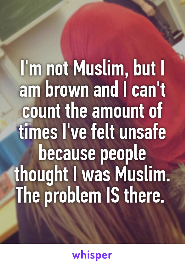 I'm not Muslim, but I am brown and I can't count the amount of times I've felt unsafe because people thought I was Muslim. The problem IS there. 