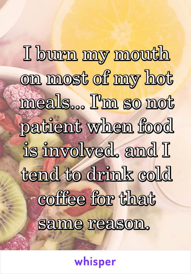 I burn my mouth on most of my hot meals... I'm so not patient when food is involved. and I tend to drink cold coffee for that same reason. 