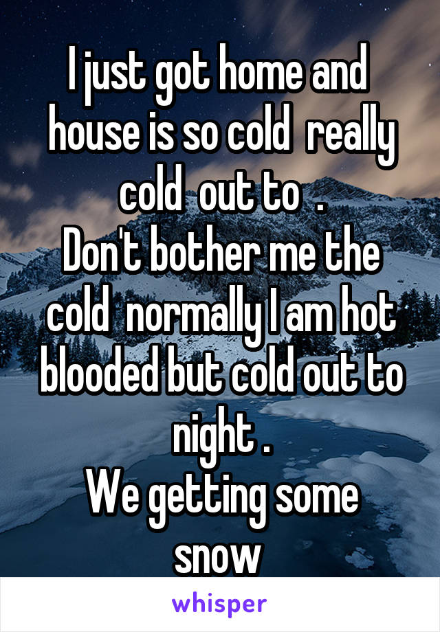 I just got home and  house is so cold  really cold  out to  .
Don't bother me the cold  normally I am hot blooded but cold out to night .
We getting some snow 