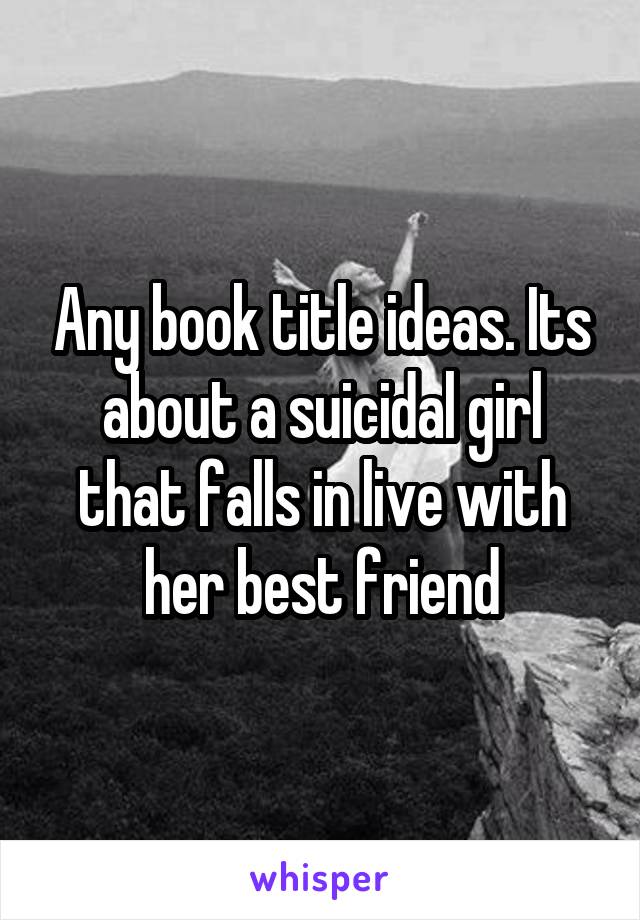 Any book title ideas. Its about a suicidal girl that falls in live with her best friend