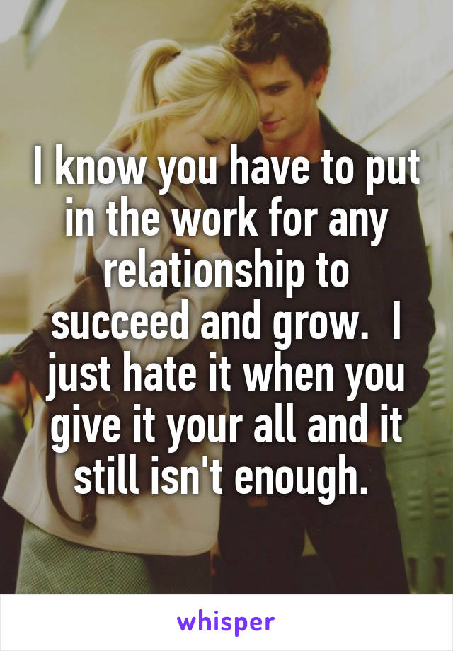 I know you have to put in the work for any relationship to succeed and grow.  I just hate it when you give it your all and it still isn't enough. 