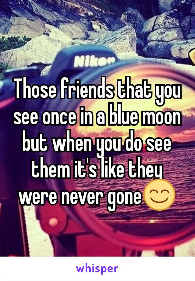 Those friends that you see once in a blue moon but when you do see them it's like they were never gone😊