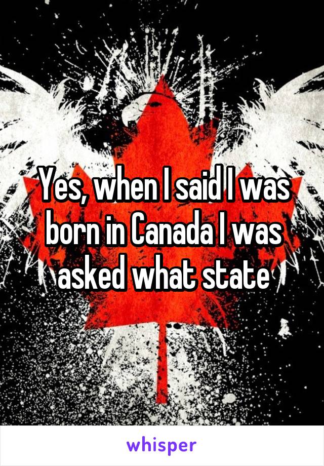 Yes, when I said I was born in Canada I was asked what state