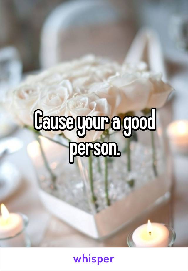 Cause your a good person.