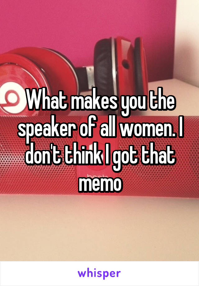 What makes you the speaker of all women. I don't think I got that memo