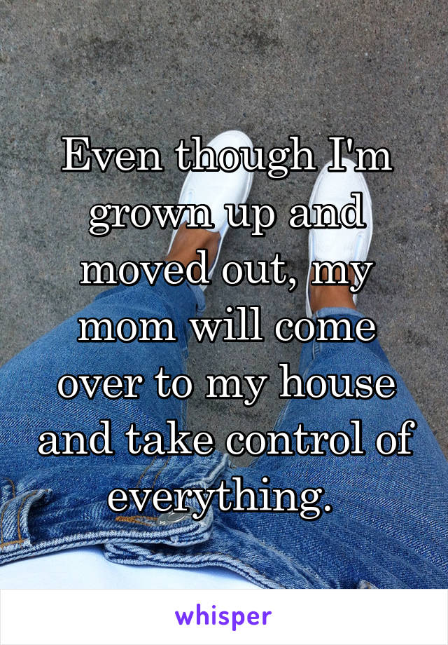 Even though I'm grown up and moved out, my mom will come over to my house and take control of everything. 